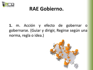 RAE Gobierno.
1. m. Acción y efecto de gobernar o
gobernarse. (Guiar y dirigir, Regirse según una
norma, regla o idea.)
 
