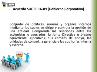 Acuerdo SUGEF 16-09 (Gobierno Corporativo)
Conjunto de políticas, normas y órganos internos
mediante los cuales se dirige y controla la gestión de
una entidad. Comprende las relaciones entre los
accionistas o asociados, la Junta Directiva u órgano
equivalente, ejecutivos, sus comités de apoyo, las
unidades de control, la gerencia y las auditorías interna
y externa.
 