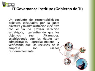 IT Governance Institute (Gobierno de TI)
Un conjunto de responsabilidades
prácticas ejecutadas por la junta
directiva y la administración ejecutiva
con el fin de proveer dirección
estratégica, garantizando que los
objetivos sean Alcanzados,
estableciendo que los riesgos son
administrados apropiadamente y
verificando que los recursos de la
empresa son usados
responsablemente.
 
