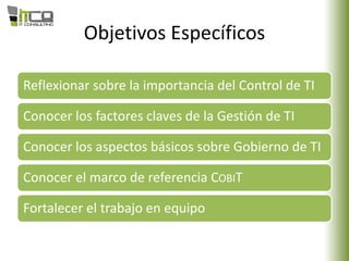 Objetivos Específicos
Reflexionar sobre la importancia del Control de TI
Conocer los factores claves de la Gestión de TI
Conocer los aspectos básicos sobre Gobierno de TI
Conocer el marco de referencia COBIT
Fortalecer el trabajo en equipo
 