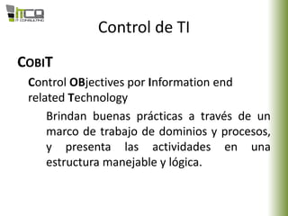 Control de TI
COBIT
Control OBjectives por Information end
related Technology
Brindan buenas prácticas a través de un
marco de trabajo de dominios y procesos,
y presenta las actividades en una
estructura manejable y lógica.
 
