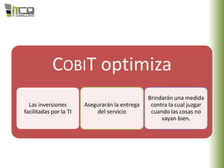 COBIT optimiza
Las inversiones
facilitadas por la TI
Asegurarán la entrega
del servicio
Brindarán una medida
contra la cual juzgar
cuando las cosas no
vayan bien.
 