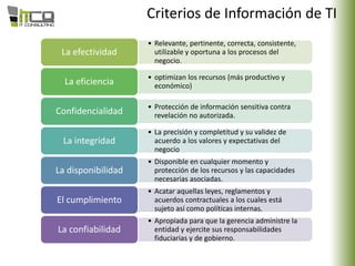 Criterios de Información de TI
• Relevante, pertinente, correcta, consistente,
utilizable y oportuna a los procesos del
negocio.
La efectividad
• optimizan los recursos (más productivo y
económico)La eficiencia
• Protección de información sensitiva contra
revelación no autorizada.Confidencialidad
• La precisión y completitud y su validez de
acuerdo a los valores y expectativas del
negocio
La integridad
• Disponible en cualquier momento y
protección de los recursos y las capacidades
necesarias asociadas.
La disponibilidad
• Acatar aquellas leyes, reglamentos y
acuerdos contractuales a los cuales está
sujeto así como políticas internas.
El cumplimiento
• Apropiada para que la gerencia administre la
entidad y ejercite sus responsabilidades
fiduciarias y de gobierno.
La confiabilidad
 