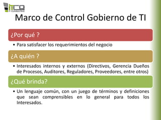 Marco de Control Gobierno de TI
¿Por qué ?
• Para satisfacer los requerimientos del negocio
¿A quién ?
• Interesados internos y externos (Directivos, Gerencia Dueños
de Procesos, Auditores, Reguladores, Proveedores, entre otros)
¿Qué brinda?
• Un lenguaje común, con un juego de términos y definiciones
que sean comprensibles en lo general para todos los
Interesados.
 