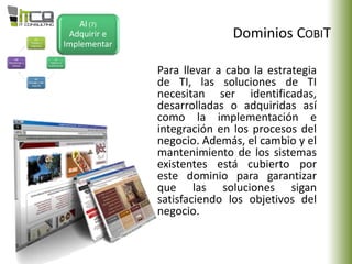 Dominios COBIT
AI (7)
Adquirir e
Implementar
Para llevar a cabo la estrategia
de TI, las soluciones de TI
necesitan ser identificadas,
desarrolladas o adquiridas así
como la implementación e
integración en los procesos del
negocio. Además, el cambio y el
mantenimiento de los sistemas
existentes está cubierto por
este dominio para garantizar
que las soluciones sigan
satisfaciendo los objetivos del
negocio.
 