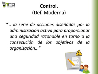Control.
(Def. Moderna)
“... la serie de acciones diseñadas por la
administración activa para proporcionar
una seguridad razonable en torno a la
consecución de los objetivos de la
organización...”
 