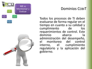 Dominios COBIT
ME (4)
Monitorear y
Evaluar
Todos los procesos de TI deben
evaluarse de forma regular en el
tiempo en cuanto a su calidad y
cumplimiento de los
requerimientos de control. Este
dominio abarca la
administración del desempeño,
el monitoreo del control
interno, el cumplimiento
regulatorio y la aplicación del
gobierno.
 