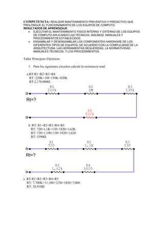 COMPETENCIA: REALIZAR MANTENIMIENTO PREVENTIVO Y PREDICTIVO QUE
PROLONGUE EL FUNCIONAMIENTO DE LOS EQUIPOS DE COMPUTO.
RESULTADOS DE APRENDIZAJE:
• EJECUTAR EL MANTENIMIENTO FÍSICO INTERNO Y EXTERNO DE LOS EQUIPOS
DE CÓMPUTO APLICANDO LAS TÉCNICAS, INSUMOS, MANUALES Y
PROCEDIMIENTOS ESTABLECIDOS.
• ENSAMBLAR Y DESENSAMBLAR LOS COMPONENTES HARDWARE DE LOS
DIFERENTES TIPOS DE EQUIPOS, DE ACUERDO CON LA COMPLEJIDAD DE LA
ARQUITECTURA, LAS HERRAMIENTAS REQUERIDAS, LA NORMATIVIDAD,
MANUALES TÉCNICOS, Y LOS PROCEDIMIENTOS.
Taller Principios Eléctricos
1. Para los siguientes circuitos calcula la resistencia total
a.RT:R1+R2+R3+R4
RT: 220K+1M+130K+820K
RT:2,170.000Ω
b. RT: R1+R2+R3+R4+R5
RT: 720+1,1K+130+1820+1,62K
RT: 720+1,100+130+1820+1,620
RT: 5390Ω
.
c. RT:R1+R2+R3+R4+R5
RT: 7,700K+11,100+1230+1820+7,060
RT: 28,910Ω
 