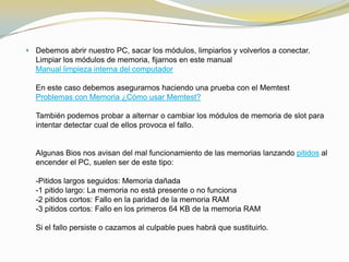  Debemos abrir nuestro PC, sacar los módulos, limpiarlos y volverlos a conectar.
  Limpiar los módulos de memoria, fijarnos en este manual
  Manual limpieza interna del computador

  En este caso debemos asegurarnos haciendo una prueba con el Memtest
  Problemas con Memoria ¿Cómo usar Memtest?

  También podemos probar a alternar o cambiar los módulos de memoria de slot para
  intentar detectar cual de ellos provoca el fallo.


  Algunas Bios nos avisan del mal funcionamiento de las memorias lanzando pitidos al
  encender el PC, suelen ser de este tipo:

  -Pitidos largos seguidos: Memoria dañada
  -1 pitido largo: La memoria no está presente o no funciona
  -2 pitidos cortos: Fallo en la paridad de la memoria RAM
  -3 pitidos cortos: Fallo en los primeros 64 KB de la memoria RAM

  Si el fallo persiste o cazamos al culpable pues habrá que sustituirlo.
 