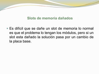 Slots de memoria dañados

 Es difícil que se dañe un slot de memoria lo normal
 es que el problema lo tengan los módulos, pero si un
 slot esta dañado la solución pasa por un cambio de
 la placa base.
 