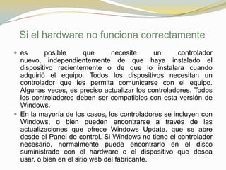 Si el hardware no funciona correctamente
 es      posible        que     necesite      un    controlador
  nuevo, independientemente de que haya instalado el
  dispositivo recientemente o de que lo instalara cuando
  adquirió el equipo. Todos los dispositivos necesitan un
  controlador que les permita comunicarse con el equipo.
  Algunas veces, es preciso actualizar los controladores. Todos
  los controladores deben ser compatibles con esta versión de
  Windows.
 En la mayoría de los casos, los controladores se incluyen con
  Windows, o bien pueden encontrarse a través de las
  actualizaciones que ofrece Windows Update, que se abre
  desde el Panel de control. Si Windows no tiene el controlador
  necesario, normalmente puede encontrarlo en el disco
  suministrado con el hardware o el dispositivo que desea
  usar, o bien en el sitio web del fabricante.
 