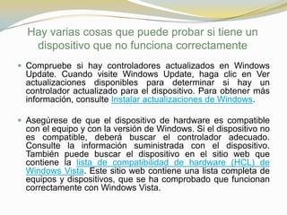 Hay varias cosas que puede probar si tiene un
   dispositivo que no funciona correctamente
 Compruebe si hay controladores actualizados en Windows
  Update. Cuando visite Windows Update, haga clic en Ver
  actualizaciones disponibles para determinar si hay un
  controlador actualizado para el dispositivo. Para obtener más
  información, consulte Instalar actualizaciones de Windows.

 Asegúrese de que el dispositivo de hardware es compatible
  con el equipo y con la versión de Windows. Si el dispositivo no
  es compatible, deberá buscar el controlador adecuado.
  Consulte la información suministrada con el dispositivo.
  También puede buscar el dispositivo en el sitio web que
  contiene la lista de compatibilidad de hardware (HCL) de
  Windows Vista. Este sitio web contiene una lista completa de
  equipos y dispositivos, que se ha comprobado que funcionan
  correctamente con Windows Vista.
 