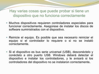 Hay varias cosas que puede probar si tiene un
   dispositivo que no funciona correctamente
 Muchos dispositivos requieren controladores especiales para
  funcionar correctamente. Asegúrese de instalar los discos de
  software suministrados con el dispositivo.

 Reinicie el equipo. Es posible que sea necesario reiniciar el
  equipo si el controlador lo requiere o si no se instaló
  correctamente.

 Si el dispositivo es bus serie universal (USB), desconéctelo y
  conéctelo a otro puerto USB. Windows deberá detectar el
  dispositivo e instalar los controladores, y le avisará si los
  controladores del dispositivo no se instalaron correctamente.
 