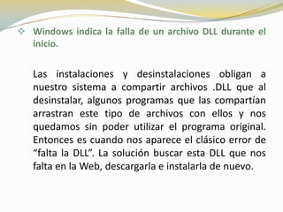  Windows indica la falla de un archivo DLL durante el
   inicio.

   Las instalaciones y desinstalaciones obligan a
   nuestro sistema a compartir archivos .DLL que al
   desinstalar, algunos programas que las compartían
   arrastran este tipo de archivos con ellos y nos
   quedamos sin poder utilizar el programa original.
   Entonces es cuando nos aparece el clásico error de
   “falta la DLL”. La solución buscar esta DLL que nos
   falta en la Web, descargarla e instalarla de nuevo.
 