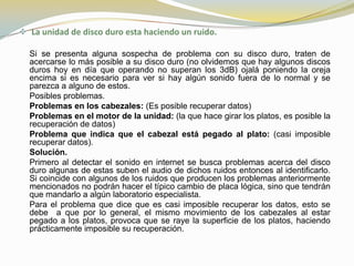  La unidad de disco duro esta haciendo un ruido.

  Si se presenta alguna sospecha de problema con su disco duro, traten de
  acercarse lo más posible a su disco duro (no olvidemos que hay algunos discos
  duros hoy en día que operando no superan los 3dB) ojalá poniendo la oreja
  encima si es necesario para ver si hay algún sonido fuera de lo normal y se
  parezca a alguno de estos.
  Posibles problemas.
  Problemas en los cabezales: (Es posible recuperar datos)
  Problemas en el motor de la unidad: (la que hace girar los platos, es posible la
  recuperación de datos)
  Problema que indica que el cabezal está pegado al plato: (casi imposible
  recuperar datos).
  Solución.
  Primero al detectar el sonido en internet se busca problemas acerca del disco
  duro algunas de estas suben el audio de dichos ruidos entonces al identificarlo.
  Si coincide con algunos de los ruidos que producen los problemas anteriormente
  mencionados no podrán hacer el típico cambio de placa lógica, sino que tendrán
  que mandarlo a algún laboratorio especialista.
  Para el problema que dice que es casi imposible recuperar los datos, esto se
  debe a que por lo general, el mismo movimiento de los cabezales al estar
  pegado a los platos, provoca que se raye la superficie de los platos, haciendo
  prácticamente imposible su recuperación.
 