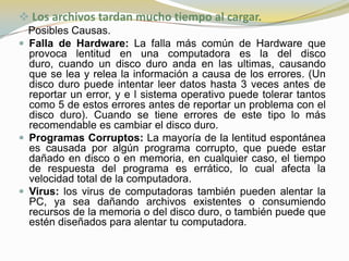  Los archivos tardan mucho tiempo al cargar.
  Posibles Causas.
 Falla de Hardware: La falla más común de Hardware que
  provoca lentitud en una computadora es la del disco
  duro, cuando un disco duro anda en las ultimas, causando
  que se lea y relea la información a causa de los errores. (Un
  disco duro puede intentar leer datos hasta 3 veces antes de
  reportar un error, y e l sistema operativo puede tolerar tantos
  como 5 de estos errores antes de reportar un problema con el
  disco duro). Cuando se tiene errores de este tipo lo más
  recomendable es cambiar el disco duro.
 Programas Corruptos: La mayoría de la lentitud espontánea
  es causada por algún programa corrupto, que puede estar
  dañado en disco o en memoria, en cualquier caso, el tiempo
  de respuesta del programa es errático, lo cual afecta la
  velocidad total de la computadora.
 Virus: los virus de computadoras también pueden alentar la
  PC, ya sea dañando archivos existentes o consumiendo
  recursos de la memoria o del disco duro, o también puede que
  estén diseñados para alentar tu computadora.
 