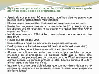 Tips para recuperar velocidad en todos los sentidos en carga de
    archivos, ejecuciones de programas, etc.

 Aparte de comprar una PC mas nueva, aquí hay algunos puntos que
    puedes intentar para obtener mas velocidad.
   Elimina lo que no necesitas. Desinstala los programas que no uses.
   Revisa los programas que corren al encender tu PC, y asegúrate que
    las utilerías que no necesitas no se activen y te quiten memoria RAM o
    espacio en Disco.
   Instala mas memoria RAM. A las computadoras siempre les cae bien
    mas RAM
   Revisa que no tengas Virus.
   Estate atento a fugas de memoria por programas corruptos.
   Desfragmenta tu disco duro (especialmente sí tu disco duro es viejo).
   Revisa que tengas suficiente espacio libre en disco duro.
   Al usar tus aplicaciones, evita usar muchos tipos de letras o pegar
    imágenes en el procesador de palabras hasta que el texto este
    terminado. Los procesadores de palabras como el Word, realmente se
    alentan cuando les agregas gráficos o fotos. Escribe primero el texto y
    al final agrega las fotos y graficas.
   Igualmente cuando uses aplicaciones que son muy demandantes como
    editores de fotografía o de películas, intenta no correr otros programas
    al mismo tiempo.
 