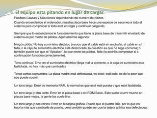  El equipo esta pitando en lugar de cargar.
  Posibles Causas y Soluciones dependiendo del numero de pitidos
  Cuando encendemos el ordenador, nuestra placa base hace una especie de escaneo a todo el
  sistema para comprobar si todo está en regla y continuar cargando.

  Siempre que lo encendamos le funcionamiento que tiene la placa base de transmitir el estado del
  sistema es por medio de pitidos. Aquí tenemos algunos:

  Ningún pitido: No hay suministro eléctrico (vamos que el cable está sin enchufar, el cable en sí
  falla, o la caja de suministro eléctrico está deteriorada, la cuestión es que no llega corriente) o
  también puede ser que el “Speaker”, lo que emite los pitidos, falle (lo podréis comprobar si a
  continuación funciona correctamente).

  Tono continuo: Error en el suministro eléctrico (llega mal la corriente, o la caja de suministro esta
  fastidiada, no hay más que cambiarla).

  Tonos cortos constantes: La placa madre está defectuosa, es decir, está rota, es de lo peor que
  nos puede ocurrir.

  Un tono largo: Error de memoria RAM, lo normal es que esté mal puesta o que esté fastidiada.

  Un tono largo y otro corto: Error en la placa base o en ROM Basic. Esto suele ocurrir mucho en
  placas base viejas, la gente las suele tirar.

  Un tono largo y dos cortos: Error en la tarjeta gráfica. Puede que el puerto falle, por lo que no
  habría más que cambiarla de puerto, pero también puede ser que la tarjeta gráfica sea defectuosa.
 