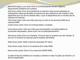Dos tonos largos y uno corto: Error en la sincronización de las imágenes.
Seguramente problema de la gráfica.
Dos tonos cortos: Error de la paridad de la memoria. Esto ocurre sobretodo en
ordenadores viejos que llevaban la memoria de dos módulos en dos módulos. Esto
significaría que uno de los módulos falla, o que no disponemos de un número par de
módulos de memoria.
Tres tonos cortos: Esto nos indica que hay un error en los primeros 64Kb de la
memoria RAM.
Cuatro tonos cortos: Error en el temporizador o contador.

Cinco tonos cortos: Esto nos indica que el procesador o la tarjeta gráfica se
encuentran bloqueados. Suele ocurrir con el sobrecalentamiento.

Seis tonos cortos: Error en el teclado. Si ocurre esto yo probaría con otro teclado. Si
aun así no funciona se trata del puerto receptor del teclado.

Siete tonos cortos: Modo virtual de procesador AT activo.

Ocho tonos cortos: Error en la escritura de la video RAM.

Nueve tonos cortos: Error en la cuenta de la BIOS RAM.

Cuando el tipo de problema es complejo o persiste lo mejor es optar por llevarlo a un
técnico especialista.
 