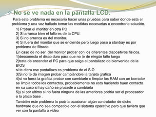  No se ve nada en la pantalla LCD.
 Para este problema es necesario hacer unas pruebas para saber donde esta el
 problema y una vez hallado tomar las medidas necesarias o encontrarle solución.
   1) Probar el monitor en otra PC
   2) Si arranca bien el fallo es de la CPU.
   3) Si no arranca es del monitor.
   4) Si fuera del monitor que se enciende pero luego pasa a stanbay es por
   problema de filtrado.
   En caso de no ser del monitor probar con los diferentes dispositivos físicos.
   1)desconecta el disco duro para que no te de ningún fallo luego
   2)trata de encender el PC para que salga el pantallazo de bienvenida de la
   BIOS
   si te diera ese pantallazo es problema de el S.O
   3)Si no te da imagen probar cambiándole la tarjeta grafica
   4)si no fuera la grafica probar con cambiarle o limpiar las RAM con un borrador
   se limpia todos los contactos, probablemente no esta haciendo buen contacto
   en su caso si hay daño se procede a cambiarla
   5)y si por ultimo si no fuera ninguna de las anteriores podría ser el procesador
   o la placa base .
   También este problema lo podría ocasionar algún controlador de dicho
   hardware que no sea compatible con el sistema operativo pero que tuviera que
   ver con la pantalla o video
 
