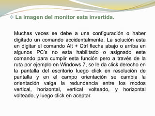  La imagen del monitor esta invertida.


 Muchas veces se debe a una configuración o haber
 digitado un comando accidentalmente. La solución esta
 en digitar el comando Alt + Ctrl flecha abajo o arriba en
 algunos PC’s no esta habilitado o asignado este
 comando para cumplir esta función pero a través de la
 ruta por ejemplo en Windows 7, se le da click derecho en
 la pantalla del escritorio luego click en resolución de
 pantalla y en el campo orientación se cambia la
 orientación valga la redundancia entre los modos
 vertical, horizontal, vertical volteado, y horizontal
 volteado, y luego click en aceptar
 
