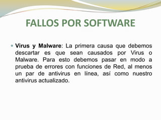 FALLOS POR SOFTWARE
 Virus y Malware: La primera causa que debemos
 descartar es que sean causados por Virus o
 Malware. Para esto debemos pasar en modo a
 prueba de errores con funciones de Red, al menos
 un par de antivirus en línea, así como nuestro
 antivirus actualizado.
 