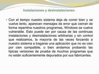 Instalaciones y desinstalaciones:

 Con el tiempo nuestro sistema deja de correr bien y se
 vuelve lento, aparecen mensajes de error que cierran de
 forma repentina nuestros programas, Windows se vuelve
 vulnerable. Esto puede ser por causa de las continuas
 instalaciones y desinstalaciones arbitrarias y sin control
 que realizamos, la mayoría de las veces forzando a
 nuestro sistema a tragarse una aplicación que no es cien
 por cien compatible, o bien andamos probando las
 típicas versiones de prueba de muchos programas que
 no están suficientemente depurados por sus fabricantes.
 