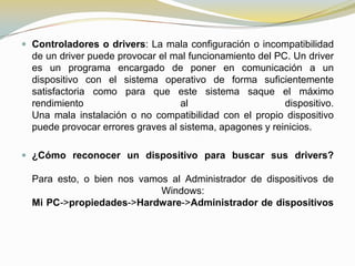  Controladores o drivers: La mala configuración o incompatibilidad
  de un driver puede provocar el mal funcionamiento del PC. Un driver
  es un programa encargado de poner en comunicación a un
  dispositivo con el sistema operativo de forma suficientemente
  satisfactoria como para que este sistema saque el máximo
  rendimiento                      al                     dispositivo.
  Una mala instalación o no compatibilidad con el propio dispositivo
  puede provocar errores graves al sistema, apagones y reinicios.

 ¿Cómo reconocer un dispositivo para buscar sus drivers?

  Para esto, o bien nos vamos al Administrador de dispositivos de
                            Windows:
  Mi PC->propiedades->Hardware->Administrador de dispositivos
 