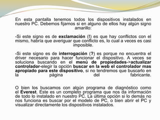 En esta pantalla tenemos todos los dispositivos instalados en
nuestro PC. Debemos fijarnos si en alguno de ellos hay algún signo
                            amarillo:
-Si este signo es de exclamación (!) es que hay conflictos con el
mismo, habría que averiguar que conflicto es, lo cual a veces es casi
                            imposible.
-Si este signo es de interrogación (?) es porque no encuentra el
driver necesario para hacer funcionar el dispositivo. A veces se
soluciona buscando en el menú de propiedades->actualizar
controlador-elegir la opción buscar en la web el controlador mas
apropiado para este dispositivo, si no tendremos que buscarlo en
la               página               del              fabricante.

O bien los buscamos con algún programa de diagnóstico como
el Everest. Este es un completo programa que nos da información
de todo lo instalado en nuestro PC. La última opción si lo demás no
nos funciona es buscar por el modelo de PC, o bien abrir el PC y
visualizar directamente los dispositivos instalados.
 