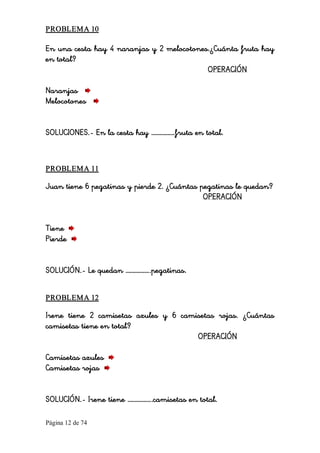 Página 12 de 74 
PROBLEMA 10 
En una cesta hay 4 naranjas y 2 melocotones.¿Cuánta fruta hay
en total?
OPERACIÓN
Naranjas
Melocotones
SOLUCIONES.- En la cesta hay …………….fruta en total. 
PROBLEMA 11 
Juan tiene 6 pegatinas y pierde 2. ¿Cuántas pegatinas le quedan?
OPERACIÓN
Tiene
Pierde
SOLUCIÓN.- Le quedan ……………..pegatinas. 
PROBLEMA 12 
Irene tiene 2 camisetas azules y 6 camisetas rojas. ¿Cuántas
camisetas tiene en total?
OPERACIÓN
Camisetas azules
Camisetas rojas
SOLUCIÓN.- Irene tiene ……………..camisetas en total.
 