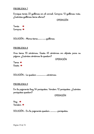 Página 19 de 74 
PROBLEMA 7 
Enrique tenía 23 gallinas en el corral. Compra 12 gallinas más.
¿Cuántas gallinas tiene ahora?
OPERACIÓN
Tenía
Compra
SOLUCIÓN.- Ahora tiene………..……..gallinas. 
PROBLEMA 8 
Ana tiene 55 céntimos. Gasta 45 céntimos en alpiste para su
pájaro. ¿Cuántos céntimos le quedan?
OPERACIÓN
Tiene
Gasta
SOLUCIÓN.- Le quedan ………………..…céntimos. 
PROBLEMA 9 
En la pajarería hay 54 periquitos. Venden 12 periquitos. ¿Cuántos
periquitos quedan?
OPERACIÓN
Hay
Venden
SOLUCIÓN.- En la pajarería quedan …………..…periquitos.
 