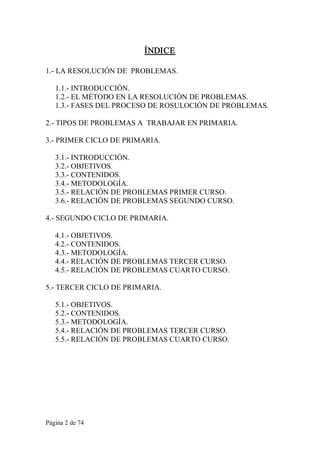 Página 2 de 74 
ÍNDICE 
1.­ LA RESOLUCIÓN DE  PROBLEMAS. 
1.1.­ INTRODUCCIÓN. 
1.2.­ EL MÉTODO EN LA RESOLUCIÓN DE PROBLEMAS. 
1.3.­ FASES DEL PROCESO DE ROSULOCIÓN DE PROBLEMAS. 
2.­ TIPOS DE PROBLEMAS A  TRABAJAR EN PRIMARIA. 
3.­ PRIMER CICLO DE PRIMARIA. 
3.1.­ INTRODUCCIÓN. 
3.2.­ OBJETIVOS. 
3.3.­ CONTENIDOS. 
3.4.­ METODOLOGÍA. 
3.5.­ RELACIÓN DE PROBLEMAS PRIMER CURSO. 
3.6.­ RELACIÓN DE PROBLEMAS SEGUNDO CURSO. 
4.­ SEGUNDO CICLO DE PRIMARIA. 
4.1.­ OBJETIVOS. 
4.2.­ CONTENIDOS. 
4.3.­ METODOLOGÍA. 
4.4.­ RELACIÓN DE PROBLEMAS TERCER CURSO. 
4.5.­ RELACIÓN DE PROBLEMAS CUARTO CURSO. 
5.­ TERCER CICLO DE PRIMARIA. 
5.1.­ OBJETIVOS. 
5.2.­ CONTENIDOS. 
5.3.­ METODOLOGÍA. 
5.4.­ RELACIÓN DE PROBLEMAS TERCER CURSO. 
5.5.­ RELACIÓN DE PROBLEMAS CUARTO CURSO.
 