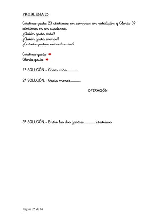 Página 25 de 74 
PROBLEMA 25 
Cristina gasta 23 céntimos en comprar un rotulador y Gloria 39
céntimos en un cuaderno.
¿Quién gasta más?
¿Quién gasta menos?
¿Cuánto gastan entre las dos?
Cristina gasta
Gloria gasta
1ª SOLUCIÓN.- Gasta más……………..
2ª SOLUCIÓN.- Gasta menos…………..
OPERACIÓN
3ª SOLUCIÓN.- Entre las dos gastan………………céntimos
 