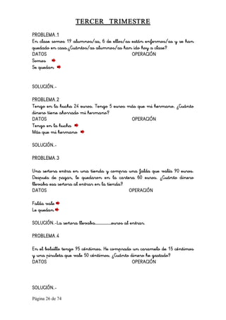 Página 26 de 74 
TERCER  TRIMESTRE 
PROBLEMA 1
En clase somos 19 alumnos/as, 6 de ellos/as están enfermos/as y se han
quedado en casa.¿Cuántos/as alumnos/as han ido hoy a clase?
DATOS OPERACIÓN
Somos
Se quedan
SOLUCIÓN.-
PROBLEMA 2
Tengo en la hucha 24 euros. Tengo 5 euros más que mi hermano. ¿Cuánto
dinero tiene ahorrado mi hermano?
DATOS OPERACIÓN
Tengo en la hucha
Más que mi hermano
SOLUCIÓN.-
PROBLEMA 3
Una señora entra en una tienda y compra una falda que valía 90 euros.
Después de pagar, le quedaron en la cartera 60 euros. ¿Cuánto dinero
llevaba esa señora al entrar en la tienda?
DATOS OPERACIÓN
Falda vale
Le quedan
SOLUCIÓN.-La señora llevaba………………euros al entrar.
PROBLEMA 4
En el bolsillo tengo 95 céntimos. He comprado un caramelo de 15 céntimos
y una piruleta que vale 50 céntimos. ¿Cuánto dinero he gastado?
DATOS OPERACIÓN
SOLUCIÓN.-
 