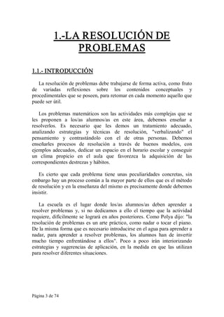 Página 3 de 74 
1.­LA RESOLUCIÓN DE 
PROBLEMAS 
1.1.­ INTRODUCCIÓN 
La resolución de problemas debe trabajarse de forma activa, como fruto 
de  variadas  reflexiones  sobre  los  contenidos  conceptuales  y 
procedimentales que se poseen, para retomar en cada momento aquello que 
puede ser útil. 
Los problemas  matemáticos son las actividades más complejas que se 
les  proponen  a  los/as  alumnos/as  en  este  área,  debemos  enseñar  a 
resolverlos.  Es  necesario  que  les  demos  un  tratamiento  adecuado, 
analizando  estrategias  y  técnicas  de  resolución,  "verbalizando"  el 
pensamiento  y  contrastándolo  con  el  de  otras  personas.  Debemos 
enseñarles  procesos  de  resolución  a  través  de  buenos  modelos,  con 
ejemplos adecuados, dedicar un espacio en el horario escolar y conseguir 
un  clima  propicio  en  el  aula  que  favorezca  la  adquisición  de  las 
correspondientes destrezas y hábitos. 
Es  cierto  que  cada  problema  tiene  unas  peculiaridades  concretas,  sin 
embargo hay un proceso común a la mayor parte de ellos que es el método 
de resolución y en la enseñanza del mismo es precisamente donde debemos 
insistir. 
La  escuela  es  el  lugar  donde  los/as  alumnos/as  deben  aprender  a 
resolver  problemas  y,  si  no  dedicamos  a  ello  el  tiempo  que  la  actividad 
requiere, difícilmente se logrará en años posteriores. Como Polya dijo: "la 
resolución de problemas es un arte práctico, como nadar o tocar el piano. 
De la misma forma que es necesario introducirse en el agua para aprender a 
nadar,  para  aprender  a  resolver  problemas,  los  alumnos  han  de  invertir 
mucho  tiempo  enfrentándose  a  ellos".  Poco  a  poco  irán  interiorizando 
estrategias  y  sugerencias  de  aplicación,  en  la  medida  en  que  las  utilizan 
para resolver diferentes situaciones.
 