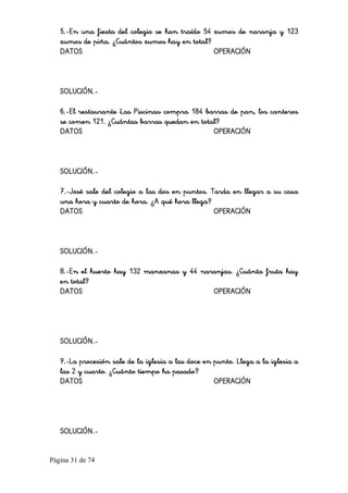 Página 31 de 74 
5.-En una fiesta del colegio se han traído 54 zumos de naranja y 123
zumos de piña. ¿Cuántos zumos hay en total?
DATOS OPERACIÓN
SOLUCIÓN.-
6.-El restaurante 'Las Piscinas' compra 184 barras de pan, los canteros
se comen 121. ¿Cuántas barras quedan en total?
DATOS OPERACIÓN
SOLUCIÓN.-
7.-José sale del colegio a las dos en puntos. Tarda en llegar a su casa
una hora y cuarto de hora. ¿A qué hora llega?
DATOS OPERACIÓN
SOLUCIÓN.-
8.-En el huerto hay 132 manzanas y 44 naranjas. ¿Cuánta fruta hay
en total?
DATOS OPERACIÓN
SOLUCIÓN.-
9.-La procesión sale de la iglesia a las doce en punto. Llega a la iglesia a
las 2 y cuarto. ¿Cuánto tiempo ha pasado?
DATOS OPERACIÓN
SOLUCIÓN.-
 