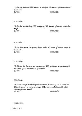 Página 32 de 74 
10.-En un zoo hay 277 leones, se escapan 35 leones. ¿Cuántos leones
quedaron?
DATOS OPERACIÓN
SOLUCIÓN.-
11.-En la rambla hay 152 conejos y 143 liebres. ¿Cuántos animales
hay?
DATOS OPERACIÓN
SOLUCIÓN.-
12.-La clase mide 268 pasos. Maria mide 143 pasos. ¿Cuántos pasos le
quedan?
DATOS OPERACIÓN
SOLUCIÓN.-
13.-El día del Cantero se compraron 289 sardinas, se comieron 63
sardinas. ¿Cuántas sardinas quedaron?
DATOS OPERACIÓN
SOLUCIÓN.-
14.-Luisa recogió el sábado por1a mañana 36 flores, y por la tarde, 28.
El domingo por la mañana recogió 28 flores, y por la tarde, 36. ¿Qué
día recogió más flores?
DATOS OPERACIÓN 
SOLUCIÓN.­
 