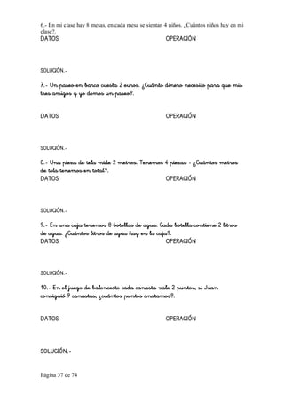 Página 37 de 74 
6.­ En mi clase hay 8 mesas, en cada mesa se sientan 4 niños. ¿Cuántos niños hay en mi 
clase?. 
DATOS OPERACIÓN
SOLUCIÓN.-
7.- Un paseo en barco cuesta 2 euros. ¿Cuánto dinero necesito para que mis
tres amigos y yo demos un paseo?.
DATOS OPERACIÓN
SOLUCIÓN.-
8.- Una pieza de tela mide 2 metros. Tenemos 4 piezas - ¿Cuántos metros
de tela tenemos en total?.
DATOS OPERACIÓN
SOLUCIÓN.-
9.- En una caja tenemos 8 botellas de agua. Cada botella contiene 2 litros
de agua. ¿Cuántos litros de agua hay en la caja?.
DATOS OPERACIÓN
SOLUCIÓN.-
10.- En el juego de baloncesto cada canasta vale 2 puntos, si Juan
consiguió 9 canastas, ¿cuántos puntos anotamos?.
DATOS OPERACIÓN
SOLUCIÓN.-
 