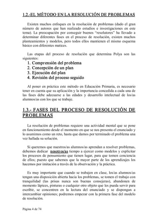 Página 4 de 74 
1.2.­EL MÉTODO EN LA RESOLUCIÓN DE PROBLEMAS 
Existen muchos enfoques en la resolución de problemas (dado el gran 
número  de  autores  que  han  realizado  estudios  e  investigaciones  en  este 
tema).  La  preocupación  por  conseguir  buenos  “resolutores”  ha  llevado  a 
determinar  diferentes  fases  en  el  proceso  de  resolución,  existen  muchos 
planteamientos y modelos, pero todos ellos mantienen el mismo esquema 
básico con diferentes matices. 
Las  etapas  del  proceso  de  resolución  que  determina  Polya  son  las 
siguientes: 
1. Comprensión del problema 
2. Concepción de un plan 
3. Ejecución del plan 
4. Revisión del proceso seguido 
Al poner en práctica este método en Educación Primaria, es necesario 
tener en cuenta que su aplicación y la importancia concedida a cada una de 
las  fases  debe  adecuarse  a  las  edades  y  desarrollo  intelectual  de  los/as 
alumnos/as con los que se trabaje. 
1.3.­ FASES DEL PROCESO DE RESOLUCIÓN DE 
PROBLEMAS 
La resolución de problemas requiere una actividad mental que se pone 
en funcionamiento desde el momento en que se nos presenta el enunciado y 
lo asumimos como un reto, hasta que damos por terminado el problema una 
vez hallada su solución. 
Si queremos que nuestros/as alumnos/as aprendan a resolver problemas, 
debemos dedicar  nosotros/as tiempo a ejercer como modelos y explicitar 
los procesos de pensamiento que tienen lugar, para que tomen conciencia 
de  ellos; puesto que sabemos que  la  mayor parte de  los aprendizajes  los 
hacemos por imitación a través de la observación y la práctica. 
Es muy importante que cuando se trabajen en clase, los/as alumnos/as 
tengan una disposición abierta hacia los problemas, se tomen el trabajo con 
tranquilidad  (las  prisas  nunca  son  buenas  consejeras),  abandonen  de 
momento lápices, pinturas o cualquier otro objeto que les pueda servir para 
escribir,  se  concentren  en  la  lectura  del  enunciado  y  se  dispongan  a 
intercambiar opiniones; podremos empezar con la primera fase del modelo 
de resolución.
 