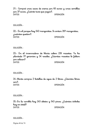 Página 40 de 74 
21.- Compré unos sacos de arena por 65 euros y unas semillas
por 37 euros. ¿Cuánto tuve que pagar?.
DATOS OPERACIÓN
SOLUCIÓN.-
22.- En el parque hay 543 margaritas. Si cortan 359 margaritas,
¿cuántos quedan?.
DATOS OPERACIÓN
SOLUCIÓN.-
23.- En el invernadero de Maria caben 235 macetas. Ya ha
plantado 77 geranios y 34 rosales. ¿Cúantas macetas le faltan
por colocar?
DATOS OPERACIÓN
SOLUCIÓN.-
24.-Marta compra 2 botellas de agua de 2 litros. ¿Cúantos litros
son?.
DATOS OPERACIÓN
SOLUCIÓN.-
25.-En la rambla hay 243 abetos y 543 pinos. ¿Cuántos árboles
hay en total?
DATOS OPERACIÓN
SOLUCIÓN.-
 