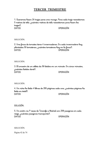Página 42 de 74 
TERCER  TRIMESTRE 
1. Queremos hacer 24 trajes para una murga. Para cada traje necesitamos
5 metros de tela. ¿cuántos metros de tela necesitamos para hacer los
trajes?.
DATOS OPERACIÓN 
SOLUCIÓN. 
2. Una finca de tomates tiene 4 invernaderos. En cada invernadero hay
plantados 50 tomateros, ¿cuántos tomateros hay en la finca?.
DATOS OPERACIÓN 
SOLUCIÓN. 
3. El corazón de un atleta da 56 latidos en un minuto. En cinco minutos,
¿cuántos latidos dará?.
DATOS OPERACIÓN 
SOLUCIÓN. 
4. Un niño ha leído 4 libros de 200 páginas cada uno, ¿cuántas páginas ha
leído en total?.
DATOS OPERACIÓN
SOLUCIÓN.
5. Un avión va 9 veces de Tenerife a Madrid con 258 pasajeros en cada
viaje, ¿cuántos pasajeros transporta?.
DATOS OPERACIÓN 
SOLUCIÓN.
 