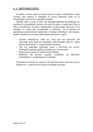 Página 48 de 74 
4. 3.­ METODOLOGÍA 
Al iniciar el curso, tanto en tercero como en cuarto, realizaremos varias 
sesiones  para  repasar  lo  trabajado  en  cursos  anteriores  tanto  en  su 
metodología como en los contenidos tratados. 
Además cada vez que se inicie una tipología diferente de problemas, se 
explicará el razonamiento interno, así como los pasos a seguir para llevar a 
cabo su resolución. Al inicio, trabajaremos en gran grupo, para que el /la 
alumno/a  se  sienta  más  acompañado  y  motivado  en  el  proceso  de 
aprendizaje; posteriormente pasaremos al trabajo individual y por parejas, 
siendo el profesor/a el/la que determinará el proceso a seguir: 
­  Lectura  comprensiva,  todas  las  veces  que  sea  necesaria,  del 
enunciado, para tratar de entenderlo, reflexionando sobre  la  mejor 
manera de proceder, y  expresándolo oralmente. 
­  Una  vez  expresado  oralmente,  pasar  a  resolverlo  por  escrito. 
Utilizando esquemas gráficos siempre que sea necesario. 
­  Expresar por escrito la solución del problema. 
­  Reflexión  del  proceso  seguido,  estudiando  las  diferentes 
posibilidades y comprobando el resultado. 
El profesor/a marcará los ritmos en las diferentes fase, motivará a los/as 
alumnos/as  y supervisará la forma de trabajar del grupo.
 