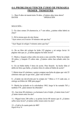 Página 49 de 74 
4.4.­PROBLEMAS TERCER CURSO DE PRIMARIA 
PRIMER  TRIMESTRE 
1.­  Hace 8 años mi mamá tenía 34 años. ¿Cuántos años tiene ahora? 
DATOS                                                       OPERACIÓN 
SOLUCIÓN.­ 
2.­ En clase somos 24 alumnos/as, si 7 son niños, ¿cuántas niñas habrá en 
clase? 
3.­ Di lo mismo pero de otra forma: 
“Ayer estuve en el recreo 10 minutos más que hoy” 
………………………………………………………………………………. 
“Ayer llegué al colegio 5 minutos antes que hoy” 
………………………………………………………………………………. 
4.­  De  un  libro  del  colegio  he  leído  125  páginas  y  mi  amigo  Javier  16 
páginas más que yo. ¿Cuántas páginas ha leído Javier? 
5.­ Marta y Joaquín echan cubos de arena a una carretilla. Marta ha echado 
20 cubos, y Joaquín 15 cubos más. ¿Cuántos cubos han echado entre los 
dos? 
6.­ En  un bidón  había  5  litros de  aceite.  Para  llenarlo    ha  hecho  falta el 
doble de litros que había. ¿Cuántos litros le caben al bidón de aceite? 
7.­María tiene 63 céntimos y quiere comprar una bolsa de pipas que vale 25 
céntimos más que lo que tiene. ¿Qué vale la bolsa? 
8.­ ¿Cuánto me devolverán por la compra de 7 libros a 11 € cada uno, si 
entrego un billete de 100€ para pagar? 
9.­ Martín ha tecleado en la calculadora 1963, luego le ha sumado 765 y 
también 578. ¿Qué número ha obtenido? 
10.­ Ana tiene 80 céntimos y su hermano Luís el triple. ¿Cuánto tiene Luís? 
¿Cuánto tienen entre los dos? 
11.­ Miguel tiene 240 sellos y su primo Javier 80 menos que él. ¿Cuántos 
sellos tiene Javier? ¿Cuántos sellos tienen entre los dos? 
12.­ ¿Cuál es la cuarta parte de 480?
 