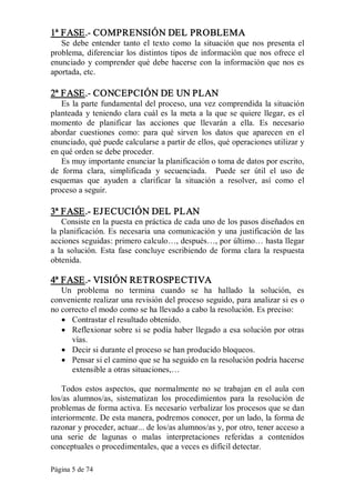 Página 5 de 74 
1ª FASE.­ COMPRENSIÓN DEL PROBLEMA 
Se debe entender tanto el texto como  la situación que  nos presenta el 
problema, diferenciar los distintos tipos de información que nos ofrece el 
enunciado y comprender qué debe hacerse con la información que nos es 
aportada, etc. 
2ª FASE.­ CONCEPCIÓN DE UN PLAN 
Es la parte fundamental del proceso, una vez comprendida la situación 
planteada y teniendo clara cuál es la  meta a la que se quiere llegar, es el 
momento  de  planificar  las  acciones  que  llevarán  a  ella.  Es  necesario 
abordar  cuestiones  como:  para  qué  sirven  los  datos  que  aparecen  en  el 
enunciado, qué puede calcularse a partir de ellos, qué operaciones utilizar y 
en qué orden se debe proceder. 
Es muy importante enunciar la planificación o toma de datos por escrito, 
de  forma  clara,  simplificada  y  secuenciada.  Puede  ser  útil  el  uso  de 
esquemas  que  ayuden  a  clarificar  la  situación  a  resolver,  así  como  el 
proceso a seguir. 
3ª FASE.­ EJECUCIÓN DEL PLAN 
Consiste en la puesta en práctica de cada uno de los pasos diseñados en 
la planificación. Es necesaria una comunicación y una justificación de las 
acciones seguidas: primero calculo…, después…, por último… hasta llegar 
a  la  solución. Esta  fase  concluye  escribiendo de  forma  clara  la  respuesta 
obtenida. 
4ª FASE.­ VISIÓN RETROSPECTIVA 
Un  problema  no  termina  cuando  se  ha  hallado  la  solución,  es 
conveniente realizar una revisión del proceso seguido, para analizar si es o 
no correcto el modo como se ha llevado a cabo la resolución. Es preciso:
·  Contrastar el resultado obtenido.
·  Reflexionar sobre si se podía haber llegado a esa solución por otras 
vías.
·  Decir si durante el proceso se han producido bloqueos.
·  Pensar si el camino que se ha seguido en la resolución podría hacerse 
extensible a otras situaciones,… 
Todos  estos  aspectos,  que  normalmente  no  se  trabajan  en  el  aula  con 
los/as  alumnos/as,  sistematizan  los  procedimientos  para  la  resolución  de 
problemas de forma activa. Es necesario verbalizar los procesos que se dan 
interiormente. De esta manera, podremos conocer, por un lado, la forma de 
razonar y proceder, actuar... de los/as alumnos/as y, por otro, tener acceso a 
una  serie  de  lagunas  o  malas  interpretaciones  referidas  a  contenidos 
conceptuales o procedimentales, que a veces es difícil detectar.
 