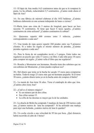 Página 52 de 74 
13.­ El lápiz de Ana medía 14,5 centímetros antes de que se le rompiera la 
punta. Lo ha afilado, reduciéndolo 3,7 centímetros. ¿Cuánto mide ahora el 
lápiz de Ana? 
14.­  En  una  fábrica  de  mármol  elaboran  al  día  1432  baldosas.  ¿Cuántas 
baldosas elaborarán en una semana trabajando de lunes a viernes? 
15.­María  tiene  una  cinta  de  5  metros  de  longitud,  para  hacer  un  lazo 
necesita  75  centímetros.  Si  tiene  que  hacer  6  lazos  iguales,  ¿Cuántos 
centímetros de cinta utilizará? ¿Cuántos centímetros le sobran? 
16.­  Queremos  repartir  600  cromos  entre  5  niños/as,  ¿cuántos 
corresponderán a cada uno? 
17.­  Una  tienda  de  ropa  quiere  repartir  260  pendas  entre  sus  9  primeros 
clientes.  Si  a  todos  les  regala  el  mismo  número  de  prendas,  ¿Cuántas 
prendas regalará a cada uno? 
18.­  Para  la  fiesta  de  mi  cumpleaños  invité  a  3  amigos.  Entre  todos  me 
regalaron un puzzle que valía 17 euros y un libro. Cada niño puso 10 euros 
para comprar mi regalo. ¿Cuánto valía el libro que me regalaron? 
19.­ Rosalía y Montserrat son hermanas. Rosalía tiene dos sobrinos que no 
son sobrinos de Montserrat. ¿Cómo puedes explicar eso? 
20.­ Del dinero que tenía en la hucha he sacado 15 euros para comprarme 
un balón. Todavía tengo 23 euros más que mi hermano pequeño. Si él tiene 
38 euros, ¿cuánto dinero tenía yo en la hucha antes de comprar el balón? 
21.­ La mamá de Ana tiene 36 años. Tiene el cuádruple de años que Ana. 
¿Cuántos años tiene Ana? 
22.­ ¿Cuál es el número mágico?
·  Es un número par de dos cifras.
·  Sus cifras suman 15.
·  La cifra de las decenas es mayor que la de las unidades. 
23.­ La abuela de Belén ha comprado 3 madejas de lana de 250 metros cada 
una. ¿Cuántos metros de  lana ha comprado?  Si ha utilizado una madeja 
para tejer una bufanda, ¿cuántos metros de lana le quedan? 
24.­ Un coche circula a una velocidad de 95 km por hora. ¿Qué distancia 
habrá recorrido al cabo de 3 horas?
 
