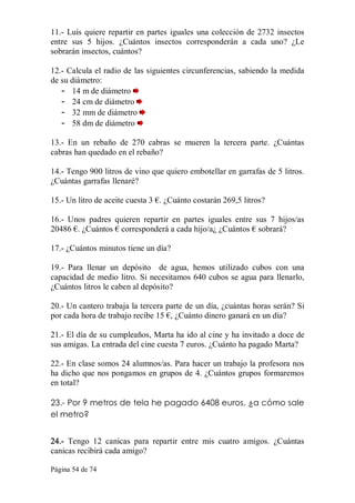 Página 54 de 74 
11.­ Luís quiere repartir en partes iguales una colección de 2732 insectos 
entre  sus  5  hijos.  ¿Cuántos  insectos  corresponderán  a  cada  uno?  ¿Le 
sobrarán insectos, cuántos? 
12.­ Calcula el radio de las siguientes circunferencias, sabiendo la medida 
de su diámetro: 
­  14 m de diámetro 
­  24 cm de diámetro 
­  32 mm de diámetro 
­  58 dm de diámetro 
13.­  En  un  rebaño  de  270  cabras  se  mueren  la  tercera  parte.  ¿Cuántas 
cabras han quedado en el rebaño? 
14.­ Tengo 900 litros de vino que quiero embotellar en garrafas de 5 litros. 
¿Cuántas garrafas llenaré? 
15.­ Un litro de aceite cuesta 3 €. ¿Cuánto costarán 269,5 litros? 
16.­  Unos  padres  quieren  repartir  en  partes  iguales  entre  sus  7  hijos/as 
20486 €. ¿Cuántos € corresponderá a cada hijo/a¿ ¿Cuántos € sobrará? 
17.­ ¿Cuántos minutos tiene un día? 
19.­  Para  llenar  un  depósito    de  agua,  hemos  utilizado  cubos  con  una 
capacidad de medio litro. Si necesitamos 640 cubos se agua para llenarlo, 
¿Cuántos litros le caben al depósito? 
20.­ Un cantero trabaja la tercera parte de un día, ¿cuántas horas serán? Si 
por cada hora de trabajo recibe 15 €, ¿Cuánto dinero ganará en un día? 
21.­ El día de su cumpleaños, Marta ha ido al cine y ha invitado a doce de 
sus amigas. La entrada del cine cuesta 7 euros. ¿Cuánto ha pagado Marta? 
22.­ En clase somos 24 alumnos/as. Para hacer un trabajo la profesora nos 
ha dicho que nos pongamos en grupos de 4. ¿Cuántos grupos formaremos 
en total? 
23.­ Por 9 metros de tela he pagado 6408 euros, ¿a cómo sale
el metro? 
24.­  Tengo  12  canicas  para  repartir  entre  mis  cuatro  amigos.  ¿Cuántas 
canicas recibirá cada amigo?
 