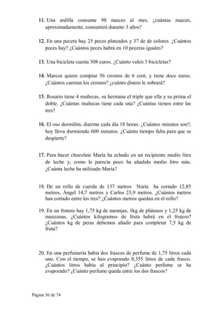 Página 56 de 74 
11. Una  ardilla  consume  98  nueces  al  mes,  ¿cuántas  nueces, 
aproximadamente, consumirá durante 3 años? 
12. En una pecera hay 25 peces plateados y 37 de de colores. ¿Cuántos 
peces hay? ¿Cuántos peces habrá en 10 peceras iguales? 
13. Una bicicleta cuesta 308 euros. ¿Cuánto valen 3 bicicletas? 
14. Marcos  quiere  comprar  56  cromos  de  6  cent,  y  tiene  doce  euros. 
¿Cuántos cuestan los cromos? ¿cuánto dinero le sobrará? 
15. Rosario tiene 4 muñecas, su hermana el triple que ella y su prima el 
doble. ¿Cuántas muñecas tiene cada una? ¿Cuántas tienen entre las 
tres? 
16. El oso dormilón, duerme cada día 18 horas. ¿Cuántos minutos son?, 
hoy lleva durmiendo 600 minutos. ¿Cuánto tiempo falta para que se 
despierte? 
17. Para hacer chocolate María ha echado en un recipiente medio litro 
de  leche  y,  como  le  parecía  poco  ha  añadido  medio  litro  más. 
¿Cuánta leche ha utilizado María? 
18. De  un  rollo  de  cuerda  de  137  metros    Nuria    ha  cortado  12,85 
metros,  Ángel  14,7  metros  y  Carlos  23,9  metros.  ¿Cuántos  metros 
han cortado entre los tres? ¿Cuántos metros quedan en el rollo? 
19. En un frutero hay 1,75 kg de naranjas, 1kg de plátanos y 1,25 kg de 
manzanas.  ¿Cuántos  kilogramos  de  fruta  habrá  en  el  frutero? 
¿Cuántos  kg  de  peras  debemos  añadir  para  completar  7,5  kg  de 
fruta? 
20. En una perfumería había dos frascos de perfume de 1,75 litros cada 
uno. Con el tiempo, se  han evaporado 0,355  litros de cada  frasco. 
¿Cuántos  litros  había  al  principio?  ¿Cuánto  perfume  se  ha 
evaporado? ¿Cuánto perfume queda entre los dos frascos?
 