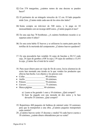 Página 60 de 74 
12. Con  374  margaritas,  ¿cuántos  ramos  de  una  docena  se  pueden 
hacer? 
13. El perímetro de  un triángulo  isósceles de  12 cm. El lado pequeño 
mide 2cm. ¿Cuánto mide cada uno de los otros dos lados? 
14. Sonia  compra  un  televisor  de  540  euros,  y  lo  paga  en  10 
mensualidades con un recargo de60 euros. ¿Cuánto pagará al mes? 
15. En una caja hay 78 bombones. ¿A cuántos bombones tocarán si se 
reparten entre 6 niños? 
16. En una cesta había 52 huevos y se utilizaron la cuarta parte para las 
tortillas de la merienda del campamento. ¿Cuántos huevos quedaron? 
17. En una pescadería han vendido 16 cajas de bacalao a 20,5 € cada 
caja, 24 cajas de gambas a 85€ la caja y 39 cajas de sardinas a 13,4 € 
la caja. ¿Cuánto fue el total de la venta? 
18. Para sacar dinero para un viaje de fin de curso, los/as alumnos/as de 
sexto  han  montado  una  tienda  en  la  que  venden  los productos que 
ellos/as han hecho. Los objetos y los precios son:
·  Collar __________________ 90 céntimos.
·  Anillo __________________ 50 céntimos.
·  Pulsera _________________ 70 céntimos.
·  Llavero _________________ 75 céntimos.
·  Marca páginas __________ 60 céntimos. 
a)  Laura se ha gastado 1 euro y 10 céntimos. ¿Qué compró? 
b)  Juan  ha  pagado  con  una  moneda  de  dos  euros  y  le  han 
devuelto 35 céntimos. ¿Qué compró? 
19. Repartimos 460 paquetes de baldosa de mármol entre 10 camiones 
para que  la  transporten a  una  obra. ¿Cuántos paquetes transportará 
cada camión? 
20. ¿Cuántos huevos serán 15 docenas y media? Si cada huevo cuesta a 
18 céntimos, ¿cuánto dinero obtendremos por su venta?
 
