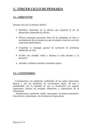 Página 61 de 74 
5.­ TERCER CICLO DE PRIMARIA 
5.1.­ OBJETIVOS 
Durante este ciclo el alumno/a deberá:
·  Identificar  situaciones  de  su  entorno,  que  requieran  el  uso  de 
operaciones elementales de cálculo.
·  Utilizar  estrategias  personales  (bien  de  las  trabajadas  en  clase  o 
inventadas por los/as alumnos/as) que les ayuden a resolver con éxito 
situaciones problemáticas
·  Consolidar  la  estrategia  general  de  resolución  de  problemas 
establecido en clase.
·  Escribir  con  claridad,  orden  y  limpieza  el  plan  pensado  y  su 
ejecución.
·  Aprender a trabajar en parejas o pequeños grupos. 
5.2.­ CONTENIDOS 
Continuaremos  con  problemas  combinados  de  las  cuatro  operaciones 
básicas  y  con  los  problemas  de  razonamiento  lógico,  de  azar  y 
probabilidad,  con  la  finalidad  de  que  se  familiaricen  con  algunas 
expresiones,  técnicas  de  recogida,  tratamiento  y  organización  de  la 
información. 
Introduciremos  problemas  donde  intervengan  los números decimales, 
fraccionarios y porcentajes; sin olvidarnos de la geometría.
 