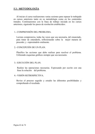 Página 62 de 74 
5.3.­ METODOLOGÍA 
Al iniciar el curso realizaremos varias sesiones para repasar lo trabajado 
en  cursos  anteriores  tanto  en  su  metodología  como  en  los  contenidos 
tratados.  Continuaremos  con  la  línea  de  trabajo  iniciada  en  los  cursos 
anteriores, siguiendo los pasos de resolución establecidos: 
1.­ COMPRENSIÓN DEL PROBLEMA. 
Lectura comprensiva, todas las veces que sea necesaria, del enunciado, 
para  tratar  de  entenderlo,  reflexionando  sobre  la    mejor  manera  de 
proceder, y  expresándolo oralmente. 
2.­ CONCEPCIÓN DE UN PLAN. 
Planifico  las  acciones  que  debo  realizar  para  resolver  el  problema. 
Utilizando esquemas gráficos siempre que sea necesario. 
3.­ EJECUCIÓN DEL PLAN. 
Realizo  las  operaciones  necesarias.  Expresando  por  escrito  con  una 
frase la solución    del problema. 
4.­ VISIÓN RETROSPECTIVA. 
Reviso  el  proceso  seguido  y  estudio  las  diferentes  posibilidades  y 
comprobando el resultado.
 